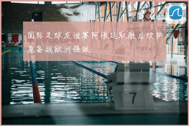 国际足球友谊赛阿根廷取胜后续热身备战欧洲强敌