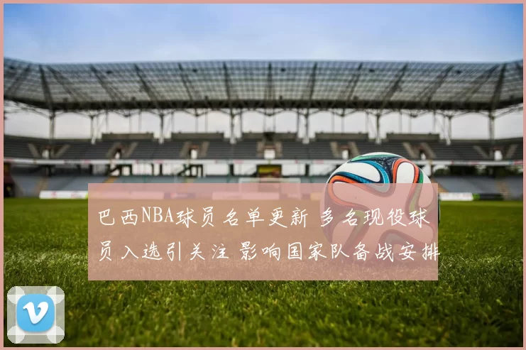 巴西NBA球员名单更新 多名现役球员入选引关注 影响国家队备战安排