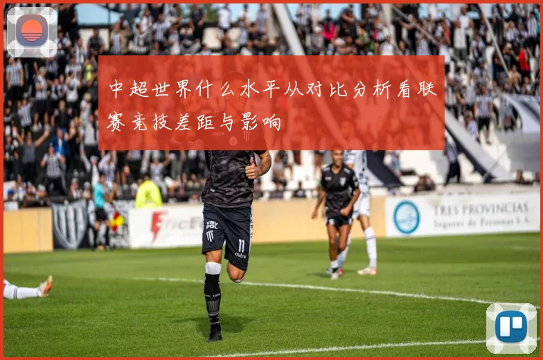 中超世界什么水平从对比分析看联赛竞技差距与影响