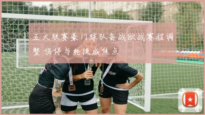 五大联赛豪门球队备战欧战赛程调整 伤停与轮换成焦点