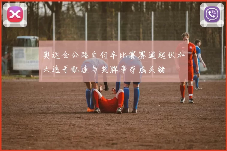 奥运会公路自行车比赛赛道起伏加大选手配速与奖牌争夺成关键