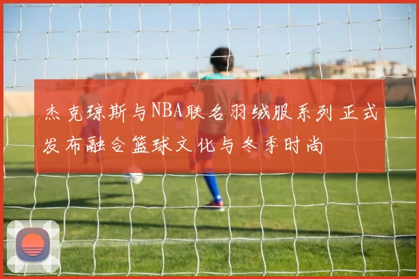 杰克琼斯与NBA联名羽绒服系列正式发布融合篮球文化与冬季时尚