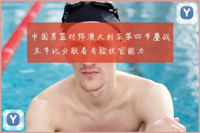 中国男篮对阵澳大利亚第四节鏖战 末节比分胶着考验收官能力