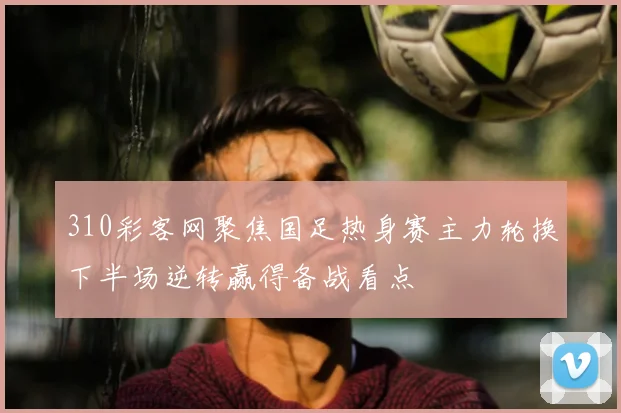 310彩客网聚焦国足热身赛主力轮换下半场逆转赢得备战看点
