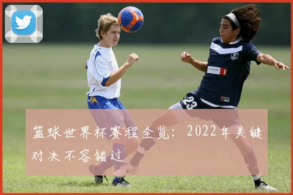 篮球世界杯赛程全览:2022年关键对决不容错过