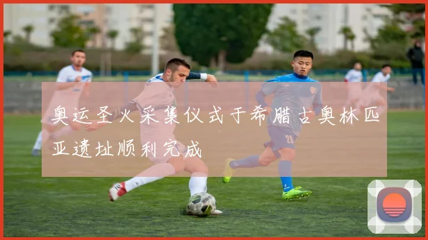 奥运圣火采集仪式于希腊古奥林匹亚遗址顺利完成