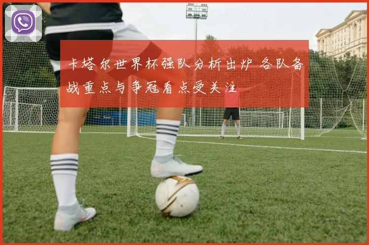 卡塔尔世界杯强队分析出炉 各队备战重点与争冠看点受关注
