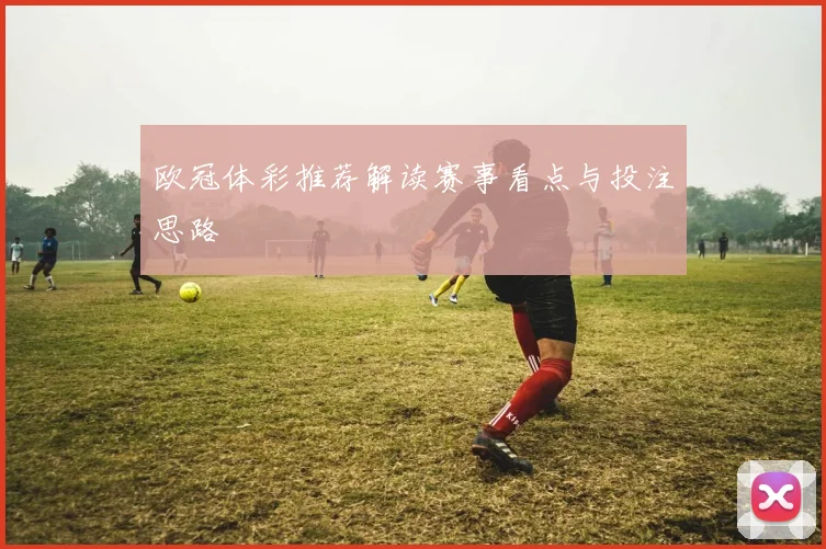 欧冠体彩推荐解读赛事看点与投注思路