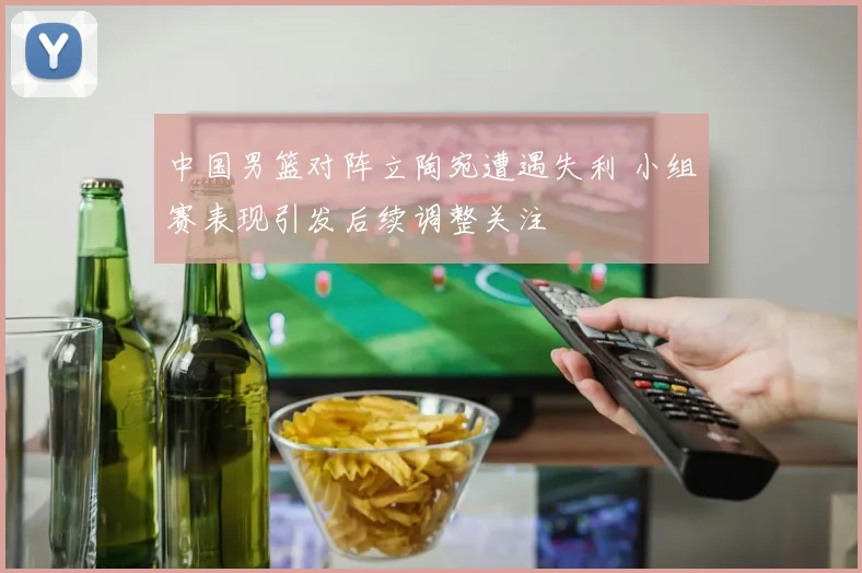 中国男篮对阵立陶宛遭遇失利 小组赛表现引发后续调整关注