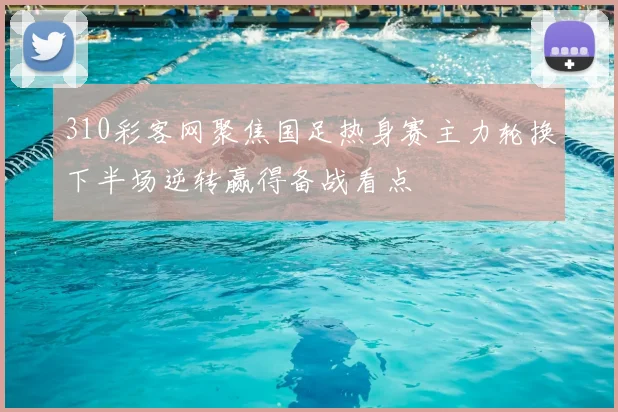 310彩客网聚焦国足热身赛主力轮换下半场逆转赢得备战看点