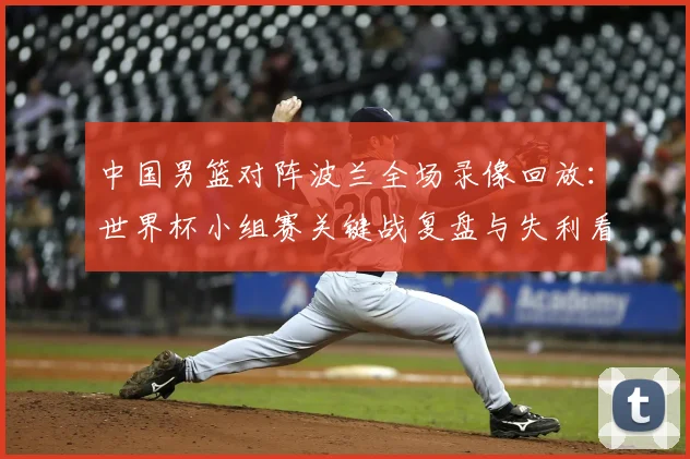 中国男篮对阵波兰全场录像回放:世界杯小组赛关键战复盘与失利看点