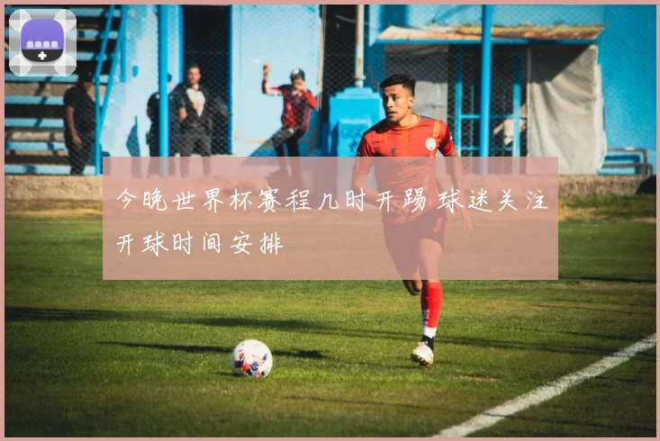 今晚世界杯赛程几时开踢 球迷关注开球时间安排