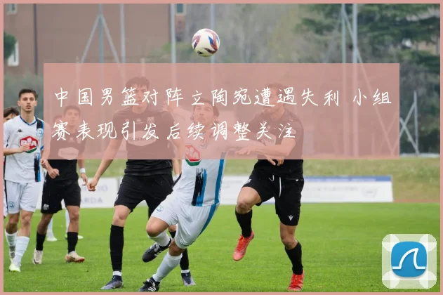 中国男篮对阵立陶宛遭遇失利 小组赛表现引发后续调整关注