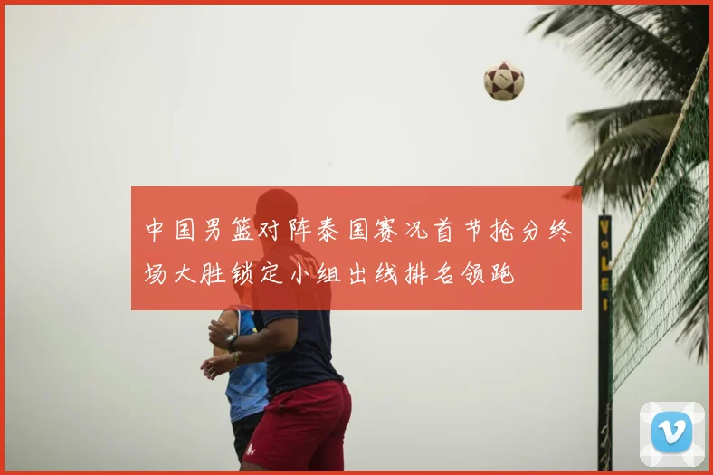 中国男篮对阵泰国赛况首节抢分终场大胜锁定小组出线排名领跑
