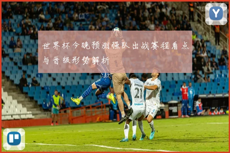 世界杯今晚预测强队出战赛程看点与晋级形势解析