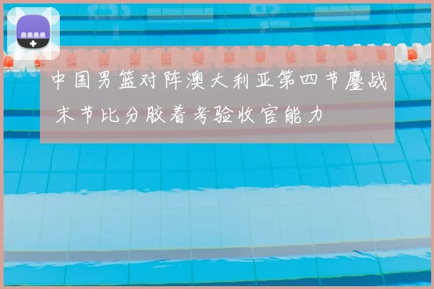 中国男篮对阵澳大利亚第四节鏖战 末节比分胶着考验收官能力
